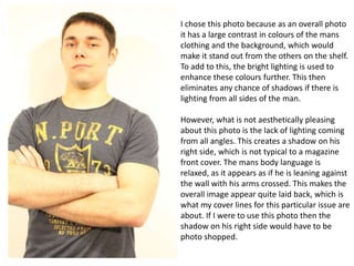 I chose this photo because as an overall photo
it has a large contrast in colours of the mans
clothing and the background, which would
make it stand out from the others on the shelf.
To add to this, the bright lighting is used to
enhance these colours further. This then
eliminates any chance of shadows if there is
lighting from all sides of the man.

However, what is not aesthetically pleasing
about this photo is the lack of lighting coming
from all angles. This creates a shadow on his
right side, which is not typical to a magazine
front cover. The mans body language is
relaxed, as it appears as if he is leaning against
the wall with his arms crossed. This makes the
overall image appear quite laid back, which is
what my cover lines for this particular issue are
about. If I were to use this photo then the
shadow on his right side would have to be
photo shopped.

 