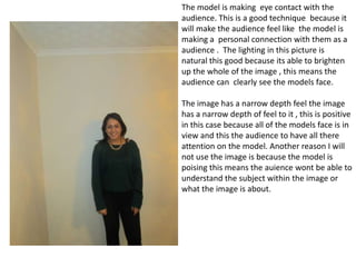 The model is making eye contact with the
audience. This is a good technique because it
will make the audience feel like the model is
making a personal connection with them as a
audience . The lighting in this picture is
natural this good because its able to brighten
up the whole of the image , this means the
audience can clearly see the models face.
The image has a narrow depth feel the image
has a narrow depth of feel to it , this is positive
in this case because all of the models face is in
view and this the audience to have all there
attention on the model. Another reason I will
not use the image is because the model is
poising this means the auience wont be able to
understand the subject within the image or
what the image is about.

 