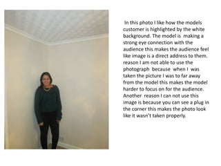 In this photo I like how the models
customer is highlighted by the white
background. The model is making a
strong eye connection with the
audience this makes the audience feel
like image is a direct address to them.
reason I am not able to use the
photograph because when I was
taken the picture I was to far away
from the model this makes the model
harder to focus on for the audience.
Another reason I can not use this
image is because you can see a plug in
the corner this makes the photo look
like it wasn’t taken properly.

 