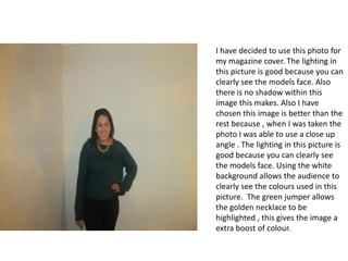 I have decided to use this photo for
my magazine cover. The lighting in
this picture is good because you can
clearly see the models face. Also
there is no shadow within this
image this makes. Also I have
chosen this image is better than the
rest because , when I was taken the
photo I was able to use a close up
angle . The lighting in this picture is
good because you can clearly see
the models face. Using the white
background allows the audience to
clearly see the colours used in this
picture. The green jumper allows
the golden necklace to be
highlighted , this gives the image a
extra boost of colour.

 