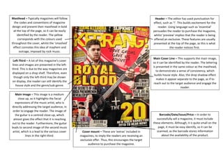 Masthead – Typically magazines will follow the codes and conventions of magazine design and present their masthead in bold at the top of the page, so it can be easily identified by the reader. The yellow corresponds with the colours used throughout the cover, whilst the ‘smashed’ effect connotes this idea of mayhem and outrage, imposed by rock music. 
Left Third – A lot of this magazine’s cover lines and images are presented in the left- third. This is due to the way magazines are displayed on a shop shelf. Therefore, even though only the left-third may be shown on display, the reader can still identify the house style and the genre/sub-genre. 
Main Image – This image is a medium close up, as it highlights the facial expressions of the music artist, who is directly addressing the target audience, in order to engage the reader. The image of the guitar is a centred close-up, which almost gives the effect that it is reaching out to the reader. Furthermore, the guitar leads to second image of the second music artist, which is a lead to the various cover lines in the right-third. 
Barcode/Date/Issue/Price – In order to successfully sell a magazine, it must include these elements. Although, it is quite small on the page, it must be easy identify, so it can be scanned, as the barcode stores information about the availability of the product. 
Cover mount – These are ‘extras’ included in magazines, to imply the readers are receiving an exclusive offer. Thus, this encourages the target audience to purchase the magazine. 
Main Cover Line – This supports the main image, so it can be identified by the reader. The lettering is presented in the same colour as the masthead, to demonstrate a sense of consistency, which builds house style. Also, the drop shadow effect makes it appear separate to the page, as if to reach out to the target audience and engage the reader. 
Header – The editor has used punctuation for effect, such as ‘!’. This builds excitement for the reader. Using language such as ‘essential’ persuades the reader to purchase the magazine, whilst ‘preview’ implies that the reader is being offered an exclusive. These features are usually presented at the top of the page, as this is what the reader notices first. 