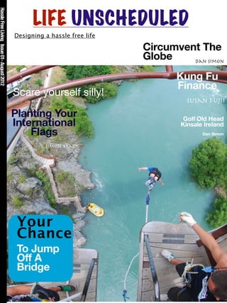 Hassle Free Living Issue 01- August 2012



                                                 LIFE UNSCHEDULED
                                           Designing a hassle free life

                                                                          Circumvent The
                                                                          Globe    Dan Simon


                                                                                 Kung Fu
                                                                                 Finance
                                           Scare yourself silly!
                                                                                    Susan Fujii

                                           Planting Your                           Golf Old Head
                                           International                          Kinsale Ireland
                                               Flags                                     Dan Simon

                                                     Simon Black




                                            Your
                                            Chance
                                            To Jump
                                            Off A
                                            Bridge
 