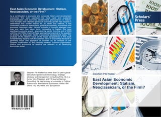 Stephen Pitt-Walker
East Asian Economic
Development: Statism,
Neoclassicism, or the Firm?
East Asian Economic Development: Statism,
Neoclassicism, or the Firm?
As a contribution to economic and corporate history and development
economics this work examines the most rapid and sustained
industrialisation and economic development phenomenon in history.
This dramatic and extended period of economic growth has inspired a
determined and erudite search for its mode and method. It has
consumed numerous researchers; political-economists, economists and
economic historians alike. Various schools of thought emerged over
time and each has taken turns, competing to explain this most
significant economic event - spanning the period from the end of WWII
until the mid-1990s. Each of these approaches is central to the question
of whether an East Asian model of economic development exists. The
analysis of the relative value of the major perspectives in this book
fundamentally departs from the common trend in economics literature to
generally adopt one approach or another. As an analysis of the
dynamic combination of, and interplay between, business organisation,
politics and economics its lessons are relevant to all developing
economies today.
Stephen Pitt-Walker has more than 30 years global
executive experience in technology, strategic
advisory and management consulting firms. He is a
former Vice President and FSI lead at Gartner
Consulting. He has lectured at university in Political
Science and International Economics; holds a BA
(Hons 1st), MA, MInts, and Juris Doctor.
978-620-2-31279-0
 