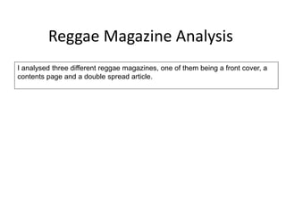 Reggae Magazine Analysis 
I analysed three different reggae magazines, one of them being a front cover, a 
contents page and a double spread article. 
 