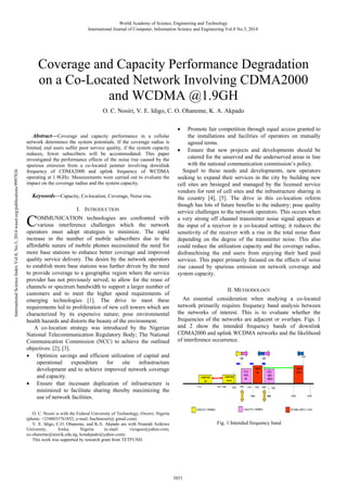 Abstract—Coverage and capacity performance in a cellular
network determines the system potentials. If the coverage radius is
limited, end users suffer poor service quality, if the system capacity
reduces, fewer subscribers will be accommodated. This paper
investigated the performance effects of the noise rise caused by the
spurious emission from a co-located jammer involving downlink
frequency of CDMA2000 and uplink frequency of WCDMA
operating at 1.9GHz. Measurements were carried out to evaluate the
impact on the coverage radius and the system capacity.
Keywords—Capacity, Co-location, Coverage, Noise rise.
I. INTRODUCTION
OMMUNICATION technologies are confronted with
various interference challenges which the network
operators must adopt strategies to minimize. The rapid
increase in the number of mobile subscribers due to the
affordable nature of mobile phones necessitated the need for
more base stations to enhance better coverage and improved
quality service delivery. The desire by the network operators
to establish more base stations was further driven by the need
to provide coverage to a geographic region where the service
provider has not previously served; to allow for the reuse of
channels or spectrum bandwidth to support a larger number of
customers and to meet the higher speed requirements of
emerging technologies [1]. The drive to meet these
requirements led to proliferation of new cell towers which are
characterized by its expensive nature; pose environmental
health hazards and distorts the beauty of the environment.
A co-location strategy was introduced by the Nigerian
National Telecommunication Regulatory Body; The National
Communication Commission (NCC) to achieve the outlined
objectives: [2], [3].
• Optimize savings and efficient utilization of capital and
operational expenditure for site infrastructure
development and to achieve improved network coverage
and capacity.
• Ensure that incessant duplication of infrastructure is
minimized to facilitate sharing thereby maximizing the
use of network facilities.
O. C. Nosiri is with the Federal University of Technology, Owerri, Nigeria
(phone: +2348033761852; e-mail: buchinosiri@ gmail.com).
V. E. Idigo, C.O. Ohaneme, and K.A. Akpado are with Nnamdi Azikiwe
University, Awka, Nigeria (e-mail: vicugoo@yahoo.com,
co.ohaneme@unizik.edu.ng, kenakpado@yahoo.com).
This work was supported by research grant from TETFUND
• Promote fair competition through equal access granted to
the installations and facilities of operators on mutually
agreed terms.
• Ensure that new projects and developments should be
catered for the unserved and the underserved areas in line
with the national communication commission’s policy.
Sequel to these needs and developments, new operators
seeking to expand their services in the city by building new
cell sites are besieged and managed by the licensed service
vendors for rent of cell sites and the infrastructure sharing in
the country [4], [5]. The drive in this co-location reform
though has lots of future benefits to the industry; pose quality
service challenges to the network operators. This occurs when
a very strong off channel transmitter noise signal appears at
the input of a receiver in a co-located setting; it reduces the
sensitivity of the receiver with a rise in the total noise floor
depending on the degree of the transmitter noise. This also
could reduce the utilization capacity and the coverage radius,
disfranchising the end users from enjoying their hard paid
services. This paper primarily focused on the effects of noise
rise caused by spurious emission on network coverage and
system capacity.
II. METHODOLOGY
An essential consideration when studying a co-located
network primarily requires frequency band analysis between
the networks of interest. This is to evaluate whether the
frequencies of the networks are adjacent or overlaps. Figs. 1
and 2 show the intended frequency bands of downlink
CDMA2000 and uplink WCDMA networks and the likelihood
of interference occurrence.
Fig. 1 Intended frequency band
O. C. Nosiri, V. E. Idigo, C. O. Ohaneme, K. A. Akpado
Coverage and Capacity Performance Degradation
on a Co-Located Network Involving CDMA2000
and WCDMA @1.9GH
C
World Academy of Science, Engineering and Technology
International Journal of Computer, Information Science and Engineering Vol:8 No:3, 2014
3853
InternationalScienceIndexVol:8,No:3,2014waset.org/publications/9997836
 