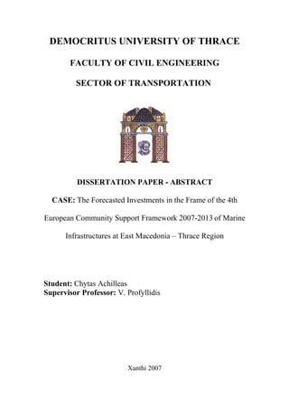DEMOCRITUS UNIVERSITY OF THRACE

        FACULTY OF CIVIL ENGINEERING

         SECTOR OF TRANSPORTATION




          DISSERTATION PAPER - ABSTRACT

  CASE: The Forecasted Investments in the Frame of the 4th

European Community Support Framework 2007-2013 of Marine

      Infrastructures at East Macedonia – Thrace Region




Student: Chytas Achilleas
Supervisor Professor: V. Profyllidis




                         Xanthi 2007
 