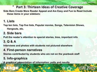 Part 3: Thirteen Ideas of Creative Coverage   Side Bars Create More Reader Appeal and Are Easy and Fun to Read Include these items in your sidebars:  1. Lists   Top ten lists, Top five lists, Popular movies, Songs, Television Shows, Hangouts, etc.  2. Side bars   Pull the reader’s attention to special stories, bios, important info  3. Q & A  Interviews and photos with students not pictured elsewhere  4. First-person narratives Stories contributed by students who are not on the yearbook staff  5. Info-graphics A graphical presentation of information; polls and results  