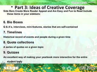 Part 3: Ideas of Creative Coverage   Side Bars Create More Reader Appeal and Are Easy and Fun to Read Include these items in your sidebars:  6. Bio Boxes Q & A’s, interviews, mini-features, stories that are self-contained  7. Timelines  Historical record of events and people during a given time  8. Quote collections  A series of quotes on a given topic  9. Quizzes  An excellent way of making your yearbook more interactive for the entire student body  