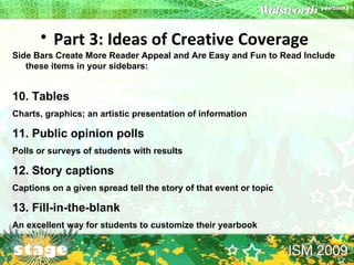 Part 3: Ideas of Creative Coverage   Side Bars Create More Reader Appeal and Are Easy and Fun to Read Include these items in your sidebars:  10. Tables  Charts, graphics; an artistic presentation of information  11. Public opinion polls Polls or surveys of students with results  12. Story captions Captions on a given spread tell the story of that event or topic  13. Fill-in-the-blank  An excellent way for students to customize their yearbook 