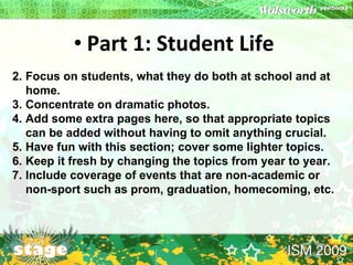 Part 1: Student Life   Focus on students, what they do both at school and at home. Concentrate on dramatic photos. Add some extra pages here, so that appropriate topics can be added without having to omit anything crucial. Have fun with this section; cover some lighter topics. Keep it fresh by changing the topics from year to year. Include coverage of events that are non-academic or  non-sport such as prom, graduation, homecoming, etc. 