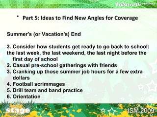 Part 5: Ideas to Find New Angles for Coverage   Summer's (or Vacation's) End Consider how students get ready to go back to school: the last week, the last weekend, the last night before the first day of school 2. Casual pre-school gatherings with friends  3. Cranking up those summer job hours for a few extra dollars  4. Football scrimmages  5. Drill team and band practice  6. Orientation 