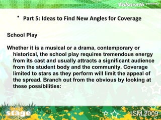 Part 5: Ideas to Find New Angles for Coverage   School Play Whether it is a musical or a drama, contemporary or historical, the school play requires tremendous energy from its cast and usually attracts a significant audience from the student body and the community. Coverage limited to stars as they perform will limit the appeal of the spread. Branch out from the obvious by looking at these possibilities:  