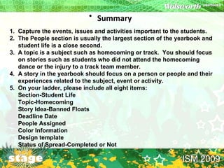 Summary   Capture the events, issues and activities important to the students. The People section is usually the largest section of the yearbook and student life is a close second. A topic is a subject such as homecoming or track.  You should focus on stories such as students who did not attend the homecoming dance or the injury to a track team member. A story in the yearbook should focus on a person or people and their experiences related to the subject, event or activity. On your ladder, please include all eight items: Section-Student Life Topic-Homecoming Story Idea-Banned Floats Deadline Date People Assigned Color Information Design template Status of Spread-Completed or Not 