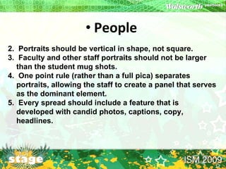 People   Portraits should be vertical in shape, not square. Faculty and other staff portraits should not be larger than the student mug shots. One point rule (rather than a full pica) separates portraits, allowing the staff to create a panel that serves as the dominant element. Every spread should include a feature that is developed with candid photos, captions, copy, headlines. 