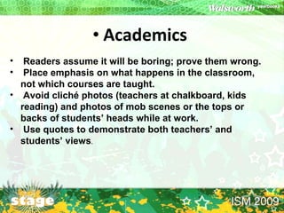 Academics   Readers assume it will be boring; prove them wrong. Place emphasis on what happens in the classroom, not which courses are taught. Avoid cliché photos (teachers at chalkboard, kids reading) and photos of mob scenes or the tops or backs of students’ heads while at work. Use quotes to demonstrate both teachers’ and students’ views . 