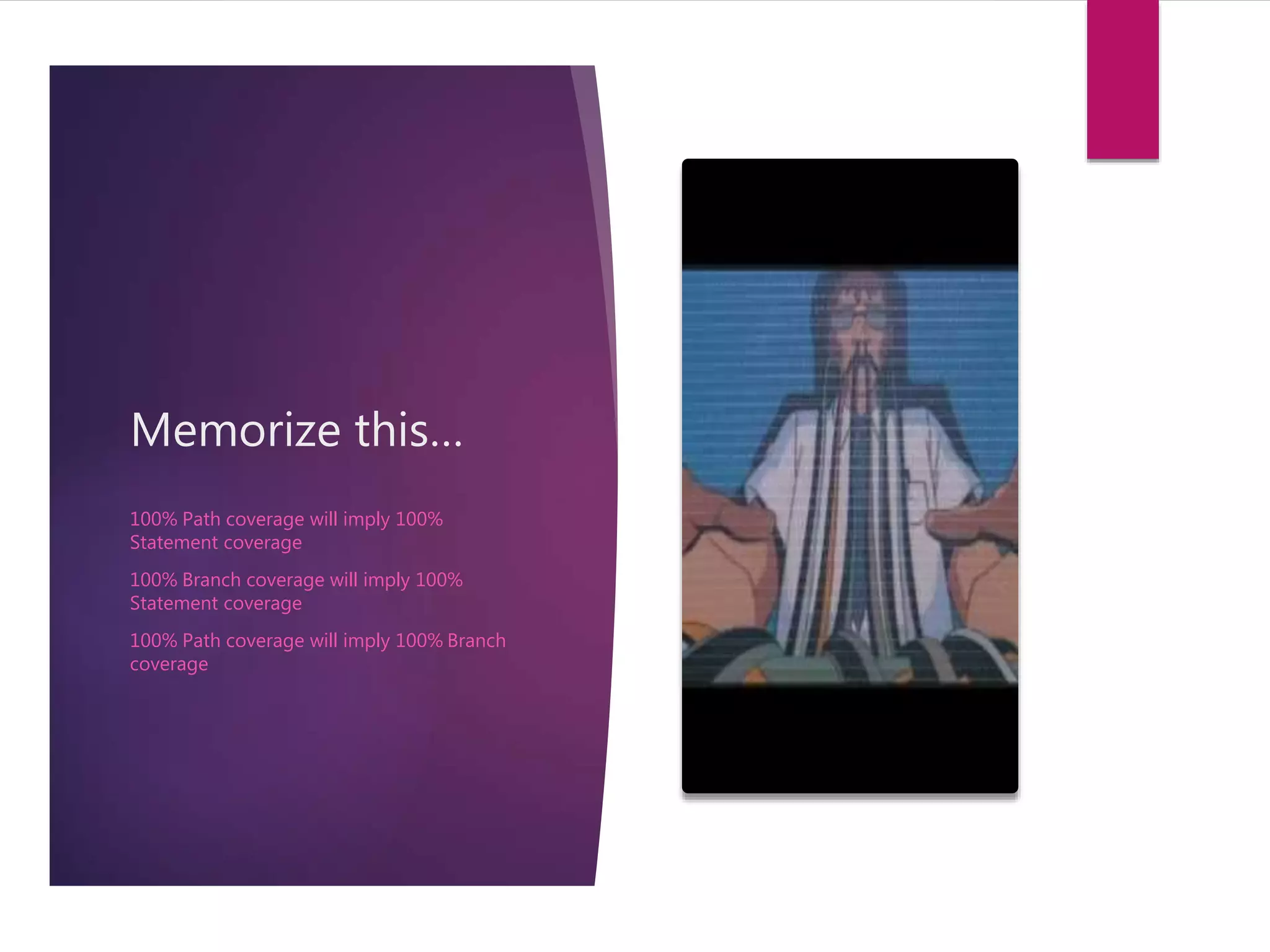 Memorize this… 
100% Path coverage will imply 100% 
Statement coverage 
100% Branch coverage will imply 100% 
Statement coverage 
100% Path coverage will imply 100% Branch 
coverage 
 