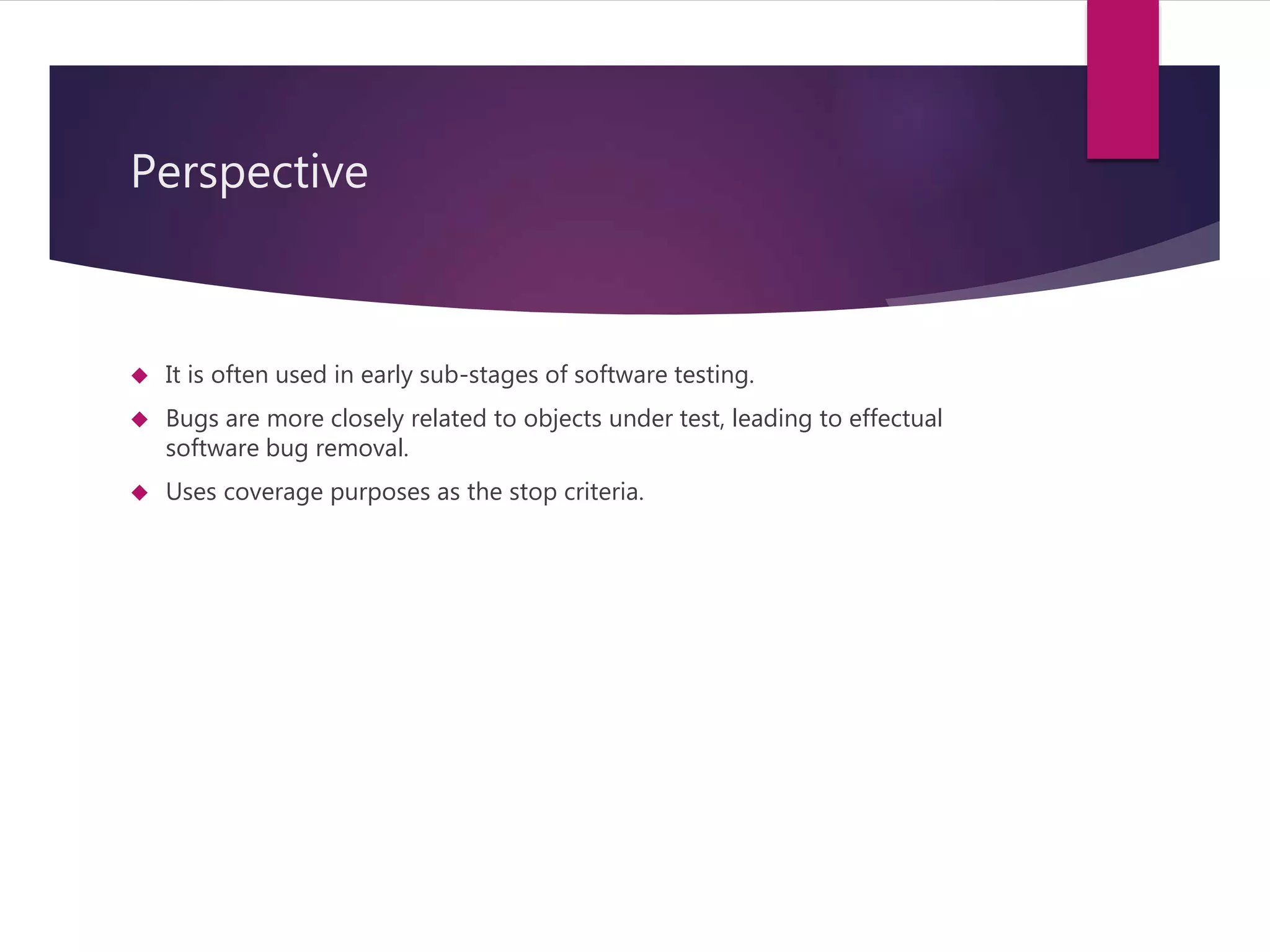 Perspective 
 It is often used in early sub-stages of software testing. 
 Bugs are more closely related to objects under test, leading to effectual 
software bug removal. 
 Uses coverage purposes as the stop criteria. 
 