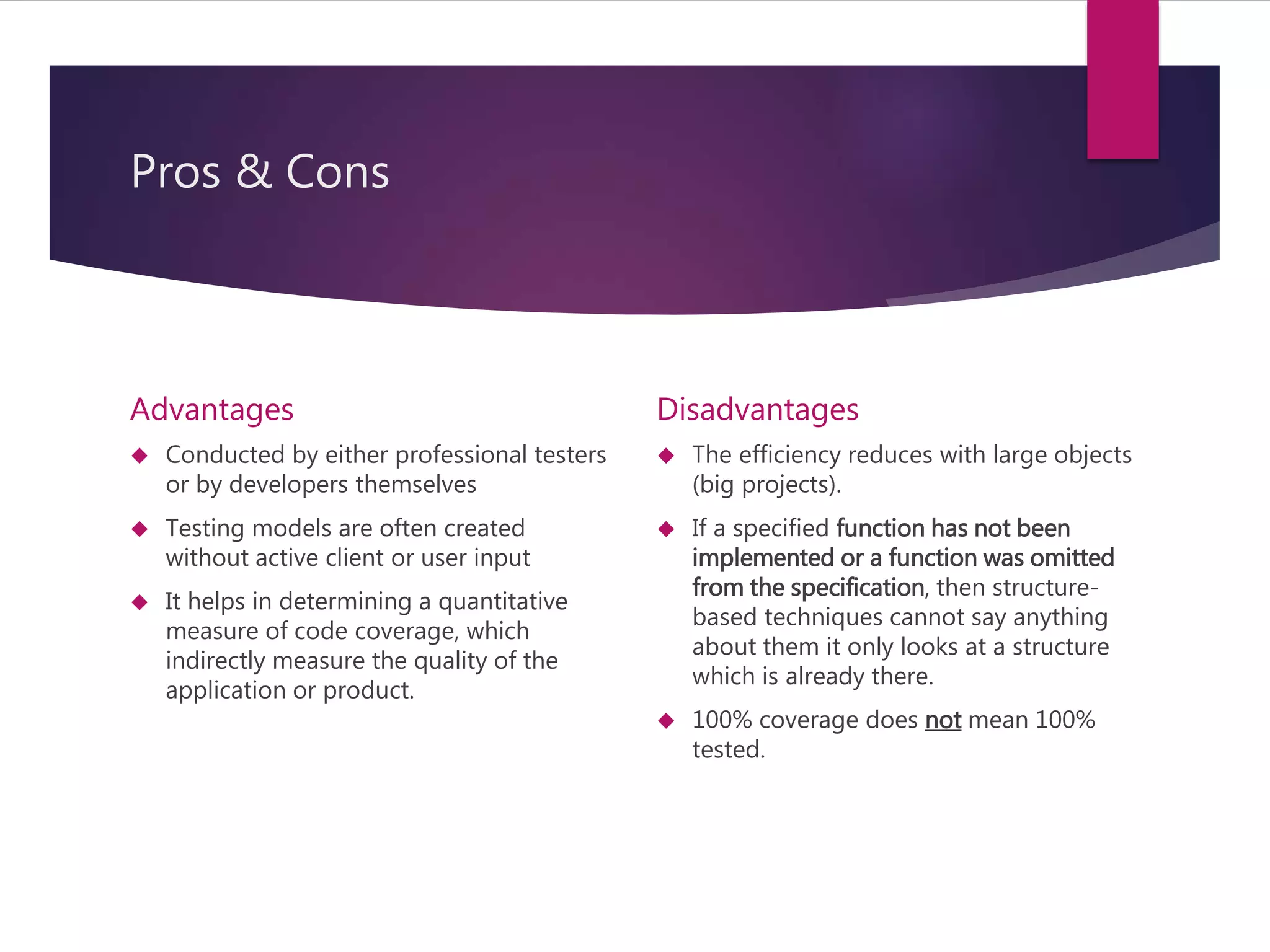 Pros & Cons 
Advantages 
 Conducted by either professional testers 
or by developers themselves 
 Testing models are often created 
without active client or user input 
 It helps in determining a quantitative 
measure of code coverage, which 
indirectly measure the quality of the 
application or product. 
Disadvantages 
 The efficiency reduces with large objects 
(big projects). 
 If a specified function has not been 
implemented or a function was omitted 
from the specification, then structure-based 
techniques cannot say anything 
about them it only looks at a structure 
which is already there. 
 100% coverage does not mean 100% 
tested. 
 