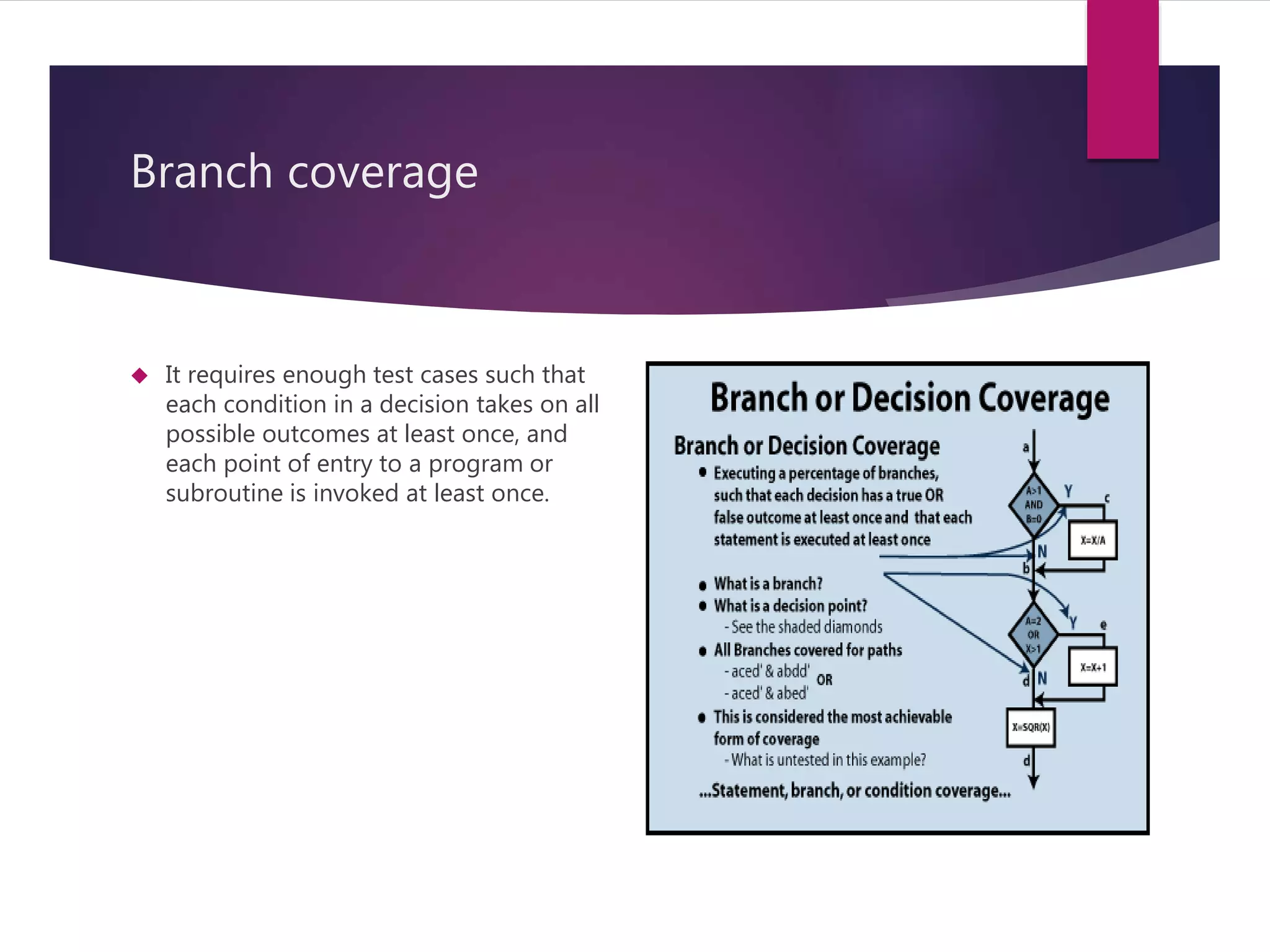 Branch coverage 
 It requires enough test cases such that 
each condition in a decision takes on all 
possible outcomes at least once, and 
each point of entry to a program or 
subroutine is invoked at least once. 
 