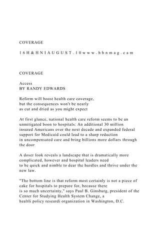 COVERAGE
1 6 H & H N I A U G U S T . 1 0 w w w . h h n m a g . c a m
COVERAGE
Access
BY RANDY EDWARDS
Reform will boost health care coverage,
but the consequences won't be nearly
as cut and dried as you might expect
At first glance, national health care reform seems to be an
unmitigated boon to hospitals: An additional 30 million
insured Americans over the next decade and expanded federal
support for Medicaid could lead to a sharp reduction
in uncompensated care and bring billions more dollars through
the door
A doser look reveals a landscape that is dramatically more
complicated, however and hospital leaders need
to be quick and nimble to dear the hurdles and thrive under the
new law.
"The bottom line is that reform most certainly is not a piece of
cake for hospitals to prepare for, because there
is so much uncertainty," says Paul B. Ginsburg, president of the
Center for Studying Health System Change, a
healtli policy researdi organization in Washington, D.C.
 