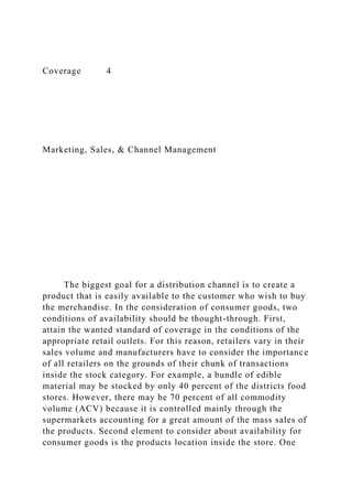 Coverage 4
Marketing, Sales, & Channel Management
The biggest goal for a distribution channel is to create a
product that is easily available to the customer who wish to buy
the merchandise. In the consideration of consumer goods, two
conditions of availability should be thought-through. First,
attain the wanted standard of coverage in the conditions of the
appropriate retail outlets. For this reason, retailers vary in their
sales volume and manufacturers have to consider the importance
of all retailers on the grounds of their chunk of transactions
inside the stock category. For example, a bundle of edible
material may be stocked by only 40 percent of the districts food
stores. However, there may be 70 percent of all commodity
volume (ACV) because it is controlled mainly through the
supermarkets accounting for a great amount of the mass sales of
the products. Second element to consider about availability for
consumer goods is the products location inside the store. One
 