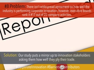 #8 Problem:There isn’t widespread agreement on how well the
industry is performing corporate innovation, however, executive boards
rank it #17 out of 23 company activities.
Solution: Our study puts a mirror up to innovation stakeholders
asking them how well they ply their trade.
#CorporateInnovation #Barriers #Contributors
 
