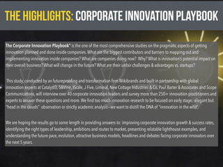 THE HIGHLIGHTS: CORPORATE INNOVATION PLAYBOOK
The Corporate Innovation Playbook” is the one of the most comprehensive studies on the pragmatic aspects of getting
innovation planned and done inside companies.What are the biggest contributors and barriers to mapping out and
implementing innovation inside companies? What are companies doing now?  Why? What is innovation’s potential impact on
their overall business? What will change in the future? What are their unfair challenges & advantages vs. startups?
 This study, conducted by an futureprooﬁng and transformation ﬁrm Wikibrands and built in partnership with global
innovation experts at Catalyst3, 5&Vine, IScale,J Five, Liminal, New Cottage Industries & Co, Paul Barter & Associates and Scope
Communications, will interview over 40 corporate innovation leaders and survey more than 250+ innovation practitioners and
experts to answer these questions and more.We ﬁnd too much innovation research to be focused on early stage,  elegant but
“head in the clouds” observation or strictly academic analysis - we want to distill the DNA of “innovation in the wild”.
We are hoping the results go to some length in providing answers to: improving corporate innovation growth & success rates,
identifying the right types of leadership, ambitions and routes to market, presenting relatable lighthouse examples, and
understanding the future pace, evolution, attractive business models, headlines and debates facing corporate innovators over
the next 5 years.
 