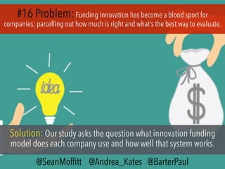 #16 Problem:Funding innovation has become a blood sport for
companies; parcelling out how much is right and what’s the best way to evaluate.
Solution: Our study asks the question what innovation funding
model does each company use and how well that system works.
@SeanMofﬁtt @Andrea_Kates @BarterPaul
 