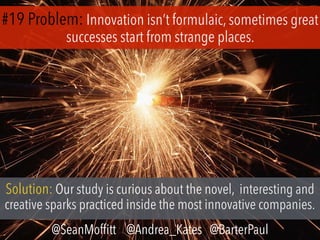 #19 Problem: Innovation isn’t formulaic, sometimes great
successes start from strange places.
Solution: Our study is curious about the novel, interesting and
creative sparks practiced inside the most innovative companies.
@SeanMofﬁtt @Andrea_Kates @BarterPaul
 