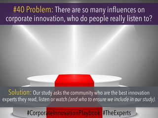 #40 Problem: There are so many influences on
corporate innovation, who do people really listen to?
Solution: Our study asks the community who are the best innovation
experts they read, listen or watch (and who to ensure we include in our study).
#CorporateInnovationPlaybook #TheExperts
 