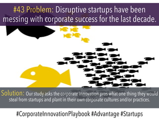 #43 Problem: Disruptive startups have been
messing with corporate success for the last decade.
Solution: Our study asks the corporate innovation pros what one thing they would
steal from startups and plant in their own corporate cultures and/or practices.
#CorporateInnovationPlaybook #Advantage #Startups
 
