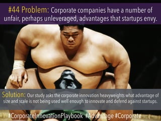 #44 Problem: Corporate companies have a number of
unfair, perhaps unleveraged, advantages that startups envy.
Solution: Our study asks the corporate innovation heavyweights what advantage of
size and scale is not being used well enough to innovate and defend against startups.
#CorporateInnovationPlaybook #Advantage #Corporate
 
