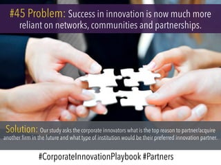 #45 Problem: Success in innovation is now much more
reliant on networks, communities and partnerships.
Solution: Our study asks the corporate innovators what is the top reason to partner/acquire
another firm in the future and what type of institution would be their preferred innovation partner.
#CorporateInnovationPlaybook #Partners
 