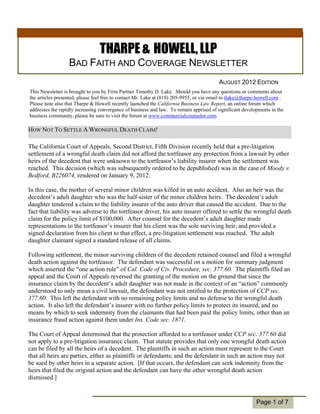 THARPE & HOWELL, LLP
                  BAD FAITH AND COVERAGE NEWSLETTER
                                                                                          AUGUST 2012 EDITION
This Newsletter is brought to you by Firm Partner Timothy D. Lake. Should you have any questions or comments about
the articles presented, please feel free to contact Mr. Lake at (818) 205-9955, or via email to tlake@tharpe-howell.com .
Please note also that Tharpe & Howell recently launched the California Business Law Report, an online forum which
addresses the rapidly increasing convergence of business and law. To remain apprised of significant developments in the
business community, please be sure to visit the forum at www.commercialcounselor.com.

HOW NOT TO SETTLE A WRONGFUL DEATH CLAIM!

The California Court of Appeals, Second District, Fifth Division recently held that a pre-litigation
settlement of a wrongful death claim did not afford the tortfeasor any protection from a lawsuit by other
heirs of the decedent that were unknown to the tortfeasor’s liability insurer when the settlement was
reached. This decision (which was subsequently ordered to be depublished) was in the case of Moody v.
Bedford, B226074, rendered on January 9, 2012.

In this case, the mother of several minor children was killed in an auto accident. Also an heir was the
decedent’s adult daughter who was the half-sister of the minor children heirs. The decedent’s adult
daughter tendered a claim to the liability insurer of the auto driver that caused the accident. Due to the
fact that liability was adverse to the tortfeasor driver, his auto insurer offered to settle the wrongful death
claim for the policy limit of $100,000. After counsel for the decedent’s adult daughter made
  Individual
representations to the tortfeasor’s insurer that his client was the sole surviving heir, and provided a
  Highlights:
signed declaration from his client to that effect, a pre-litigation settlement was reached. The adult
daughter claimant2signed a standard release of all claims.
     Inside Story

    Inside Story    3
Following settlement, the minor surviving children of the decedent retained counsel and filed a wrongful
death action against the tortfeasor. The defendant was successful on a motion for summary judgment
    Inside Story    4
which asserted the “one action rule” of Cal. Code of Civ. Procedure, sec. 377.60. The plaintiffs filed an
    Inside Story    5
appeal and the Court of Appeals reversed the granting of the motion on the ground that since the
    Last Story      6
insurance claim by the decedent’s adult daughter was not made in the context of an “action” commonly
understood to only mean a civil lawsuit, the defendant was not entitled to the protection of CCP sec.
377.60. This left the defendant with no remaining policy limits and no defense to the wrongful death
action. It also left the defendant’s insurer with no further policy limits to protect its insured, and no
means by which to seek indemnity from the claimants that had been paid the policy limits, other than an
insurance fraud action against them under Ins. Code sec. 1871.

The Court of Appeal determined that the protection afforded to a tortfeasor under CCP sec. 377.60 did
not apply to a pre-litigation insurance claim. That statute provides that only one wrongful death action
can be filed by all the heirs of a decedent. The plaintiffs in such an action must represent to the Court
that all heirs are parties, either as plaintiffs or defendants; and the defendant in such an action may not
be sued by other heirs in a separate action. [If that occurs, the defendant can seek indemnity from the
heirs that filed the original action and the defendant can have the other wrongful death action
dismissed.]


                                                                                                            Page 1 of 7
 