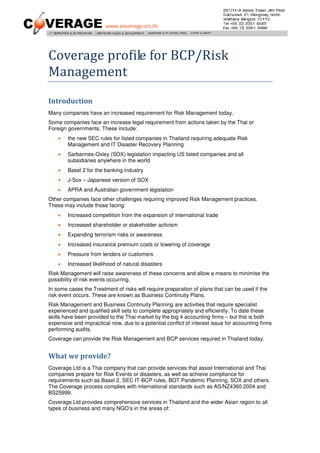 Coverage profile for BCP/Risk
Management
Introduction
Many companies have an increased requirement for Risk Management today.
Some companies face an increase legal requirement from actions taken by the Thai or
Foreign governments. These include:
    •   the new SEC rules for listed companies in Thailand requiring adequate Risk
        Management and IT Disaster Recovery Planning
    •   Sarbannes-Oxley (SOX) legislation impacting US listed companies and all
        subsidiaries anywhere in the world
    •   Basel 2 for the banking industry
    •   J-Sox – Japanese version of SOX
    •   APRA and Australian government legislation
Other companies face other challenges requiring improved Risk Management practices.
These may include those facing:
    •   Increased competition from the expansion of international trade
    •   Increased shareholder or stakeholder activism
    •   Expanding terrorism risks or awareness
    •   Increased insurance premium costs or lowering of coverage
    •   Pressure from lenders or customers
    •   Increased likelihood of natural disasters
Risk Management will raise awareness of these concerns and allow a means to minimise the
possibility of risk events occurring.
In some cases the Treatment of risks will require preparation of plans that can be used if the
risk event occurs. These are known as Business Continuity Plans.
Risk Management and Business Continuity Planning are activities that require specialist
experienced and qualified skill sets to complete appropriately and efficiently. To date these
skills have been provided to the Thai market by the big 4 accounting firms – but this is both
expensive and impractical now, due to a potential conflict of interest issue for accounting firms
performing audits.
Coverage can provide the Risk Management and BCP services required in Thailand today.


What we provide?
Coverage Ltd is a Thai company that can provide services that assist International and Thai
companies prepare for Risk Events or disasters, as well as achieve compliance for
requirements such as Basel 2, SEC IT-BCP rules, BOT Pandemic Planning, SOX and others.
The Coverage process complies with international standards such as AS/NZ4360:2004 and
BS25999.
Coverage Ltd provides comprehensive services in Thailand and the wider Asian region to all
types of business and many NGO’s in the areas of:
 
