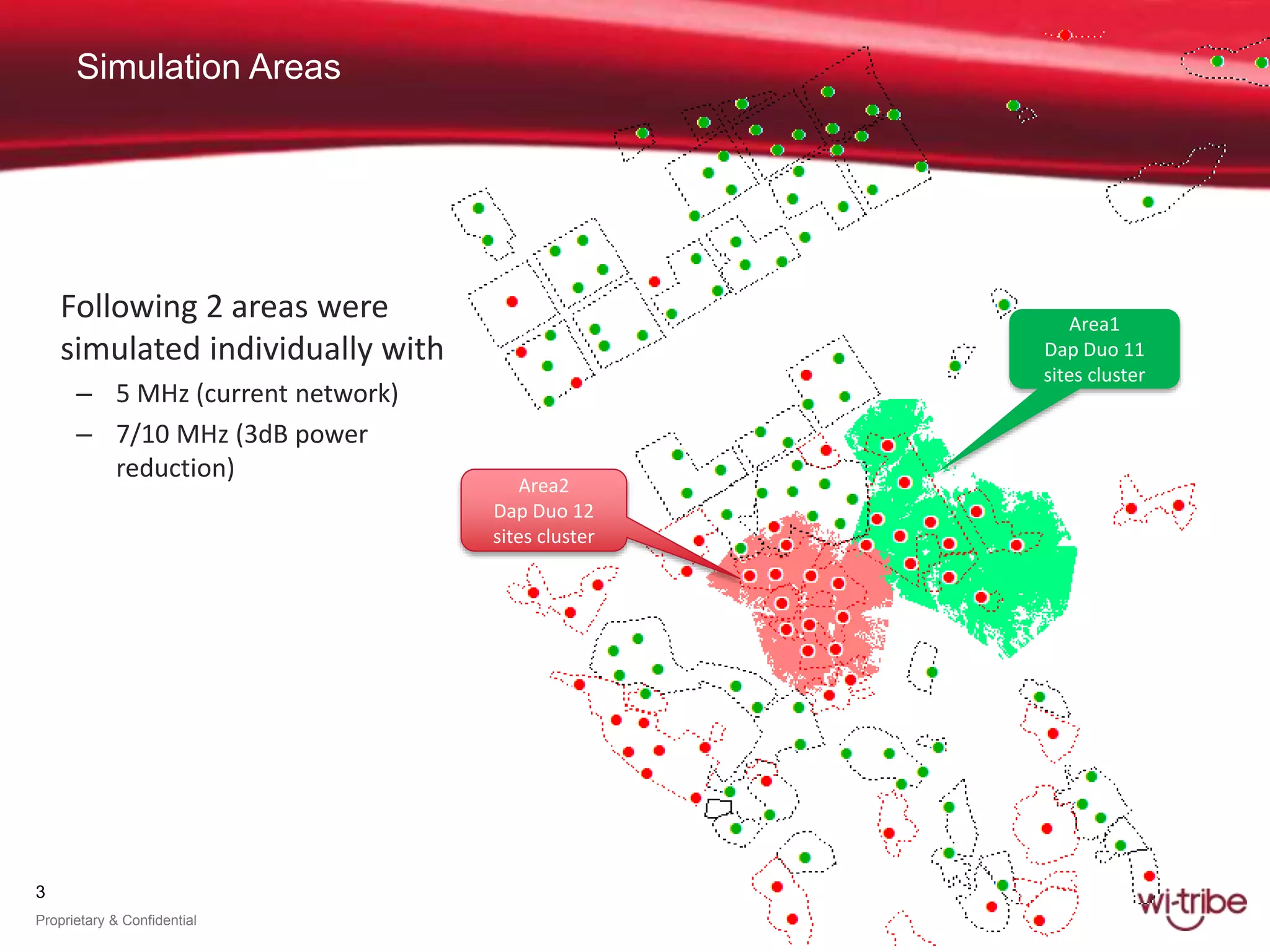 3
Proprietary & Confidential
Simulation Areas
Following 2 areas were
simulated individually with
– 5 MHz (current network)
– 7/10 MHz (3dB power
reduction)
Area2
Dap Duo 12
sites cluster
Area1
Dap Duo 11
sites cluster
 