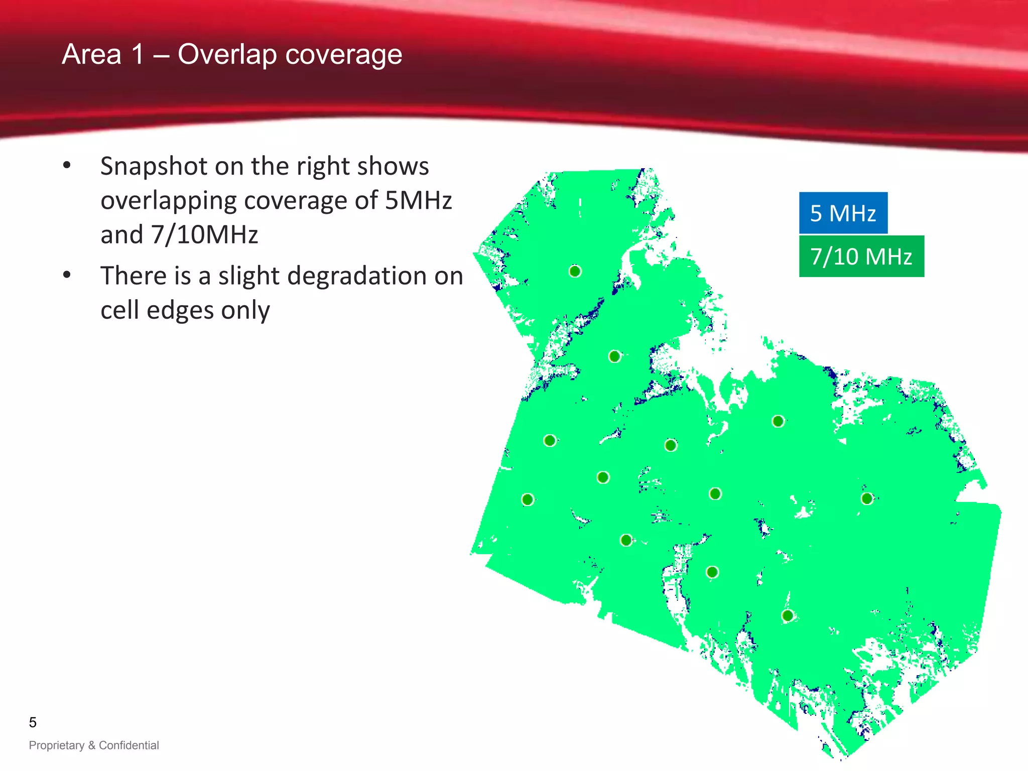 5
Proprietary & Confidential
Area 1 – Overlap coverage
5 MHz
7/10 MHz
• Snapshot on the right shows
overlapping coverage of 5MHz
and 7/10MHz
• There is a slight degradation on
cell edges only
 