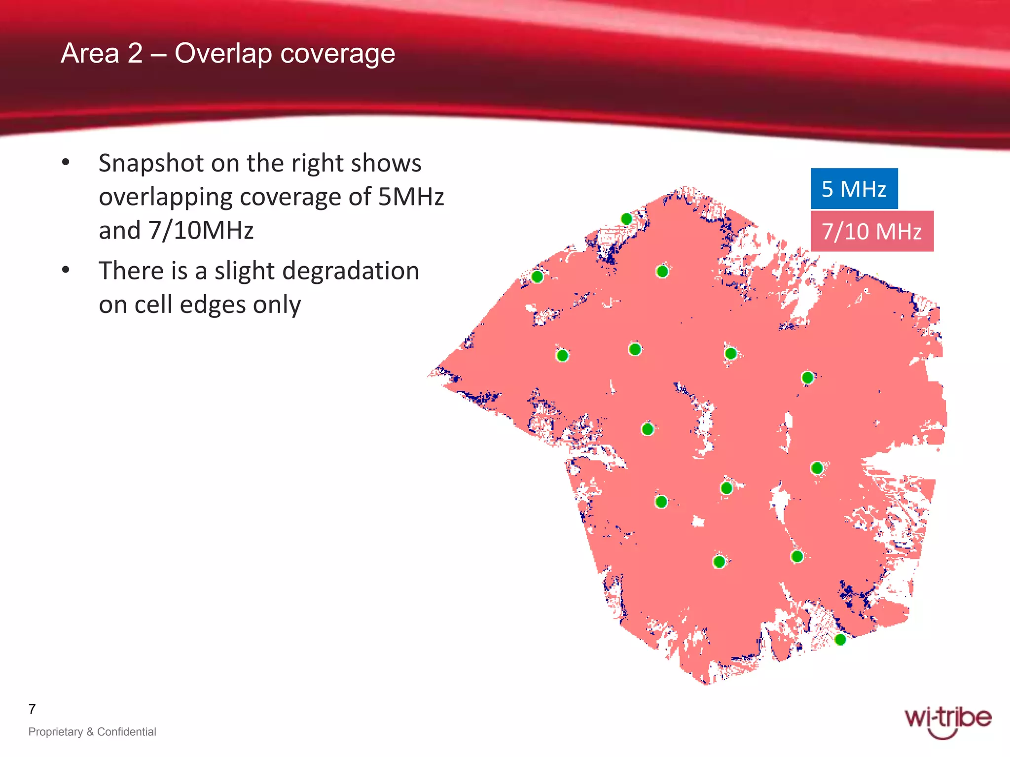 7
Proprietary & Confidential
Area 2 – Overlap coverage
5 MHz
7/10 MHz
• Snapshot on the right shows
overlapping coverage of 5MHz
and 7/10MHz
• There is a slight degradation
on cell edges only
 