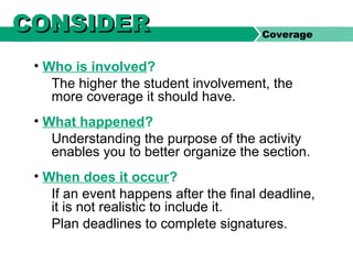 • Who is involved?
The higher the student involvement, the
more coverage it should have.
• What happened?
Understanding the purpose of the activity
enables you to better organize the section.
• When does it occur?
If an event happens after the final deadline,
it is not realistic to include it.
Plan deadlines to complete signatures.
Coverage
CONSIDERCONSIDER
 