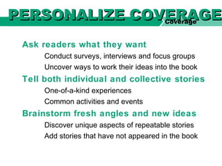 Ask readers what they want
Conduct surveys, interviews and focus groups
Uncover ways to work their ideas into the book
Tell both individual and collective stories
One-of-a-kind experiences
Common activities and events
Brainstorm fresh angles and new ideas
Discover unique aspects of repeatable stories
Add stories that have not appeared in the book
Coverage
PERSONALIZE COVERAGEPERSONALIZE COVERAGE
 