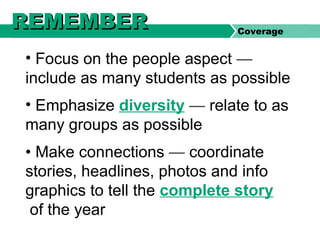 • Focus on the people aspect —
include as many students as possible
• Emphasize diversity — relate to as
many groups as possible
• Make connections — coordinate
stories, headlines, photos and info
graphics to tell the complete story
of the year
Coverage
REMEMBERREMEMBER
 