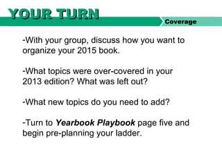 -With your group, discuss how you want to
organize your 2015 book.
-What topics were over-covered in your
2013 edition? What was left out?
-What new topics do you need to add?
-Turn to Yearbook Playbook page five and
begin pre-planning your ladder.
YOUR TURNYOUR TURN Coverage
 