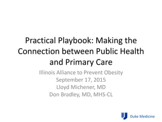 Practical Playbook: Making the
Connection between Public Health
and Primary Care
Illinois Alliance to Prevent Obesity
September 17, 2015
Lloyd Michener, MD
Don Bradley, MD, MHS-CL
Duke Medicine
 