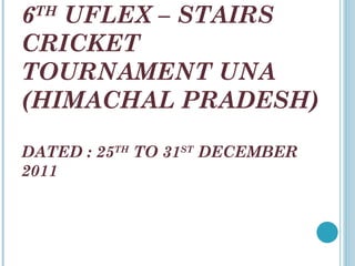 6 TH  UFLEX – STAIRS CRICKET TOURNAMENT UNA (HIMACHAL PRADESH) DATED : 25 TH  TO 31 ST  DECEMBER 2011 