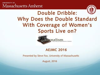 Double Dribble:
Why Does the Double Standard
With Coverage of Women’s
Sports Live on?
AEJMC 2016
Presented by Steve Fox, University of Massachusetts
August, 2016
 