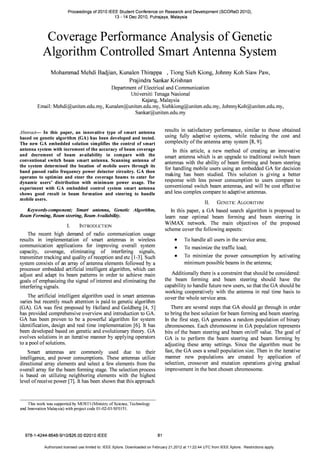 Proceedings of 2010 IEEE Student Conference on Research and Development (SCOReD 2010),
13 - 14 Dec 2010, Putrajaya, Malaysia
Coverage Performance Analysis of Genetic
Algorithm Controlled Smart Antenna System
Mohammad Mehdi Badjian, KunalenThirappa ,Tiong Sieh Kiong,Johnny Koh Siaw Paw,
Prajindra Sankar Krishnan
Department of Electrical and Communication
Universiti Tenaga Nasional
Kajang, Malaysia
Email: Mehdi@uniten.edu.my.Kunalen@uniten.edu.my.Siehkiong@uniten.edu.my.JohnnyKoh@uniten.edu.my.
Sankar@uniten.edu.my
Abstract- In this paper, an innovative type of smart antenna
based on genetic algorithm (GA) has been developed and tested.
The new GA embedded solution simplifies the control of smart
antenna system with increment of the accuracy of beam coverage
and decrement of beam availability in compare with the
conventional switch beam smart antenna. Scanning antenna of
the system determined the location of mobile users through its
band passed radio frequency power detector circuitry. GA then
operates to optimize and steer the coverage beams to cater for
dynamic users' distribution with minimum power usage. The
experiment with GA embedded control system smart antenna
shows good result in beam formation and steering to handle
mobile users.
Keywords-component; Smart antenna, Genetic Algorithm,
Beam Forming, Beam steering, Beam Availability.
I. INTRODUCTION
The recent high demand of radio communication usage
results in implementation of smart antennas in wireless
communication applications for improving overall system
capacity, coverage, eliminating of interfering signals,
transmitter tracking and quality of reception and etc [1-3]. Such
system consists of an array of antenna elements followed by a
processor embedded artificial intelligent algorithm, which can
adjust and adapt its beam patterns in order to achieve main
goals of emphasizing the signal of interest and eliminating the
interfering signals.
The artificial intelligent algorithm used in smart antennas
varies but recently much attention is paid to genetic algorithm
(GA). GA was first proposed by Holland and Goldberg [4, 5]
has provided comprehensive overview and introduction to GA.
GA has been proven to be a powerful algorithm for system
identification, design and real time implementation [6]. It has
been developed based on genetic and evolutionary theory. GA
evolves solutions in an iterative manner by applying operators
to a pool of solutions.
Smart antennas are commonly used due to their
intelligence, and power consumptions. These antennas utilize
directional array elements and select a few elements from the
overall array for the beam forming stage. The selection process
is based on utilizing neighboring elements with the highest
level of receive power [7]. It has been shown that this approach
This work was supported by MOSTI (Ministry of Science, Technology
and Innovation Malaysia) with project code OI-02-03-SFOI51.
978-1-4244-8648-9/10/$26.00 ©2010 IEEE 81
results in satisfactory performance, similar to those obtained
using fully adaptive systems, while reducing the cost and
complexity of the antenna array system [8,9].
In this article, a new method of creating an innovative
smart antenna which is an upgrade to traditional switch beam
antennas with the ability of beam forming and beam steering
for handling mobile users using an embedded GA for decision
making has been studied. This solution is giving a better
response with less power consumption to users compare to
conventional switch beam antennas, and will be cost effective
and less complex compare to adaptive antennas.
II. GENETIC ALGORITHM
In this paper, a GA based search algorithm is proposed to
learn near optimal beam forming and beam steering in
WiMAX network. The main objectives of the proposed
scheme cover the following aspects:
• To handle all users in the service area;
• To maximize the traffic load;
• To minimize the power consumption by activating
minimum possible beams in the antenna;
Additionally there is a constraint that should be considered:
the beam forming and beam steering should have the
capability to handle future new users, so that the GA should be
working cooperatively with the antenna in real time basis to
cover the whole service area.
There are several steps that GA should go through in order
to bring the best solution for beam forming and beam steering.
In the first step, GA generates a random population of binary
chromosomes. Each chromosome in GA population represents
bits of the beam steering and beam on/off value. The goal of
GA is to perform the beam steering and beam forming by
adjusting these array settings. Since the algorithm must be
fast, the GA uses a small population size. Then in the iterative
manner new populations are created by application of
selection, crossover and mutation operations giving gradual
improvement in the best chosen chromosome.
Authorized licensed use limited to: IEEE Xplore. Downloaded on February 21,2012 at 11:22:44 UTC from IEEE Xplore. Restrictions apply.
 