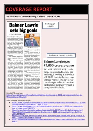 The 105th Annual General Meeting of Balmer Lawrie & Co. Ltd.
Link to PTI coverage:
https://www.ptinews.com/news/business/balmer-lawrie-eyes-rs-3000-crore-revenue-in-two-to-
three-years/424657.html
Links to other online coverage:
• https://www.jagran.com/west-bengal/kolkata-balmer-lawrie-aims-to-achieve-rs-3000-crore-
revenue-in-next-three-years-23104039.html
• https://www.financialexpress.com/industry/balmer-lawrie-eyes-rs-3000-crore-revenue-in-
two-to-three-years/2692871/
• https://www.theweek.in/wire-updates/business/2022/09/27/ccm1-biz-balmerlawrie.html
https://theprint.in/economy/balmer-lawrie-eyes-rs-3000-crore-revenue-in-two-to-three-
years/1145004/
• https://inshorts.com/en/news/balmer-lawrie-aims-for-%E2%82%B93000-crore-revenue-in-
next-23-years-cmd-1664290133674
• https://indiaseatradenews.com/balmer-lawrie-eyes-rs-3000-crore-revenue-in-two-to-three-
years/
COVERAGE REPORT
The Telegraph –
28.09.2022
The Financial Express – 28.09.2022
 