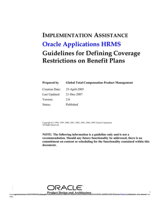 IMPLEMENTATION ASSISTANCE
                                Oracle Applications HRMS
                                Guidelines for Defining Coverage
                                Restrictions on Benefit Plans


                                Prepared by               Global Total Compensation Product Management

                                Creation Date:            25-April-2005
                                Last Updated:             21-Dec-2007
                                Version:                  2.0
                                Status:                   Published




                                Copyright (C) 1998, 1999, 2000, 2001, 2002, 2003, 2004, 2005 Oracle Corporation
                                All Rights Reserved



                                NOTE: The following information is a guideline only and is not a
                                recommendation. Should any future functionality be addressed, there is no
                                commitment on content or scheduling for the functionality contained within this
                                document.




                                         Product Design and Architecture                                                                    1
coveragerestrictions-130307005654-phpapp01.docIMPLEMENTATION ASSISTANCEIMPLEMENTATION ASSISTANCEOracle/Client Confidential - For internal use
only
 