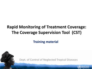 Dept. of Control of Neglected Tropical Diseases
Rapid Monitoring of Treatment Coverage:
The Coverage Supervision Tool (CST)
Training material
 