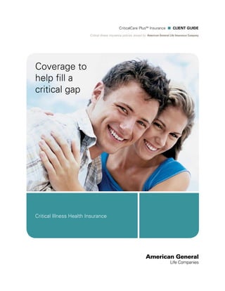 CriticalCare PlusSM Insurance n CLIENT Guide
                         Critical illness insurance policies issued by: American General Life Insurance Company




Coverage to
help fill a
critical gap




Critical Illness Health Insurance
 